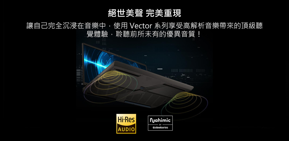 絕世美聲 完美重現 讓自己完全沉浸在音樂中,使用 Vector 系列享受高解析音樂帶來的頂級聽 覺體驗,聆聽前所未有的優異音質 