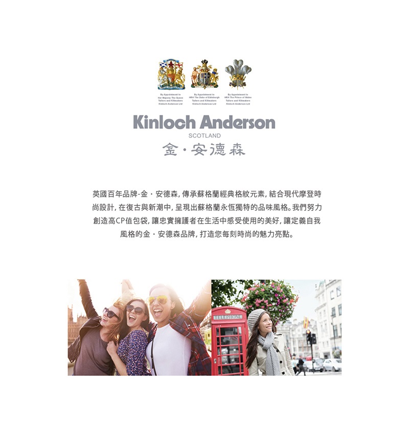 金。安德森 英國百年品牌金.安德森,傳承蘇格蘭經典格紋元素,結合現代摩登時 尚設計,在復古與新潮中, 呈現出蘇格蘭永恆獨特的品味風格。我們努力 創造高CP值包袋,讓忠實擁護者在生活中感受使用的美好, 讓定義自我 風格的金,安德森品牌, 打造您每刻時尚的魅力亮點。 