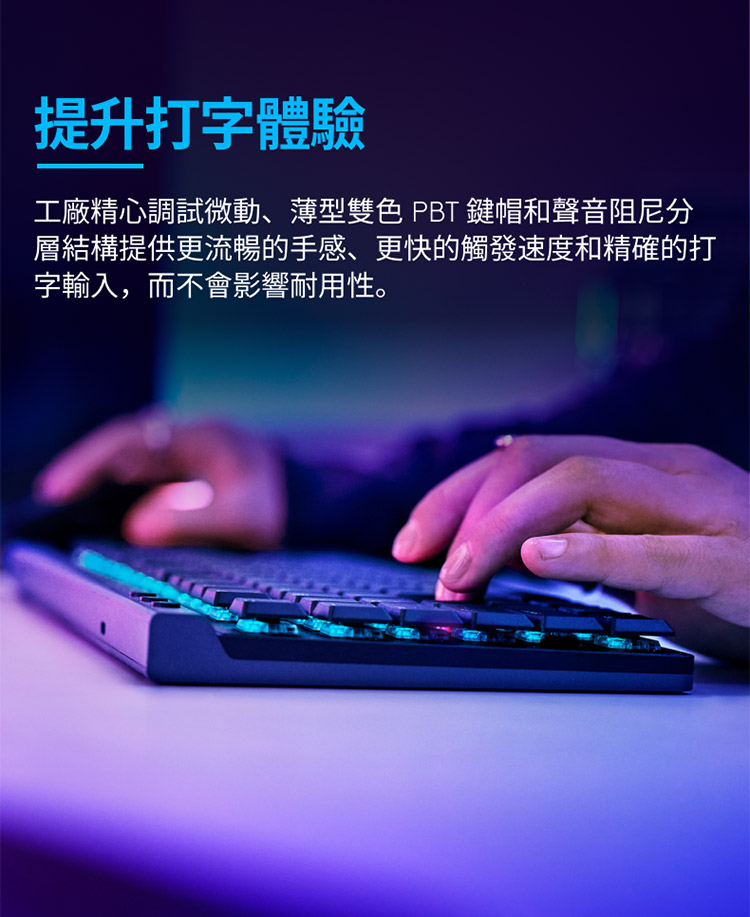 提升打字體驗 工廠精心調試微動、薄型雙色 PBT 鍵帽和聲音阻尼分 層結構提供更流暢的手感、 更快的觸發速度和精確的打 字輸入,而不會影響耐用性。 
