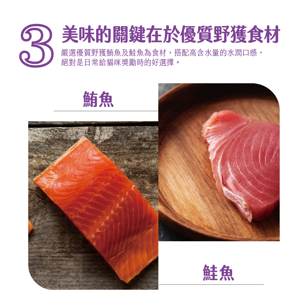 3 美味的關鍵在於優質野獲食材 嚴選優質野獲鮪魚及鮭魚為食材,搭配高含水量的水潤口感, 絕對是日常給貓咪獎勵時的好選擇。 鮪魚 鮭魚 