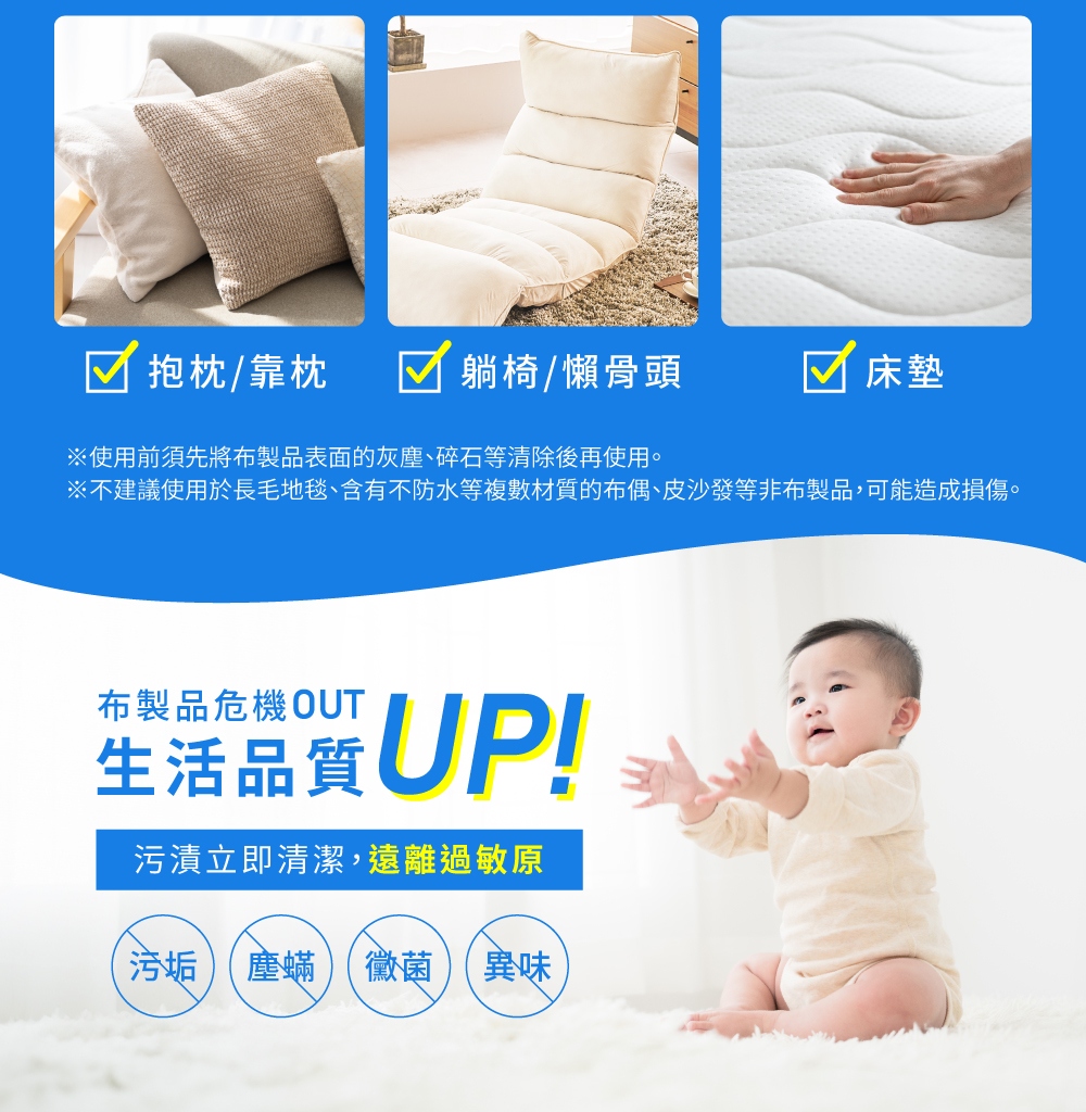 不建議使用於長毛地毯、含有不防水等複數材質的布偶、皮沙發等非布製品,可能造成損傷。