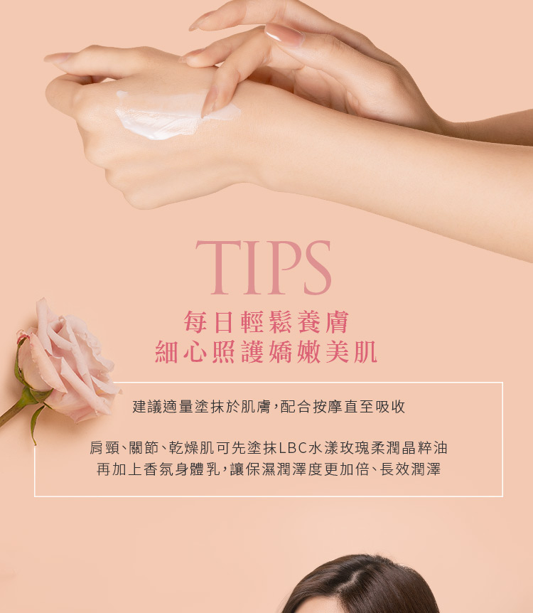 每日輕鬆養膚 細心照護嬌嫩美肌 建議適量塗抹於肌膚,配合按摩直至吸收 肩頸、關節、乾燥肌可先塗抹LBC水漾玫瑰柔潤晶粹油 再加上香氛身體乳,讓保濕潤澤度更加倍、長效潤澤 