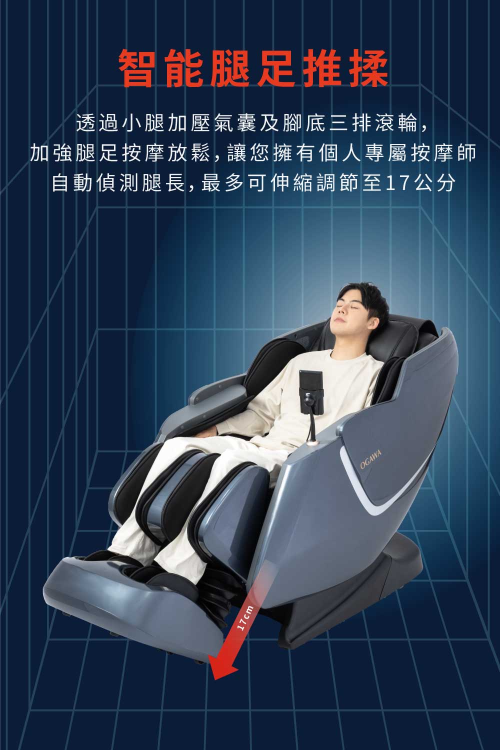 智能腿足推揉 透過小腿加壓氣囊及腳底三排滾輪, 加強腿足按摩放鬆,讓您擁有個人專屬按摩師 自動偵測腿長,最多可伸縮調節至17公分