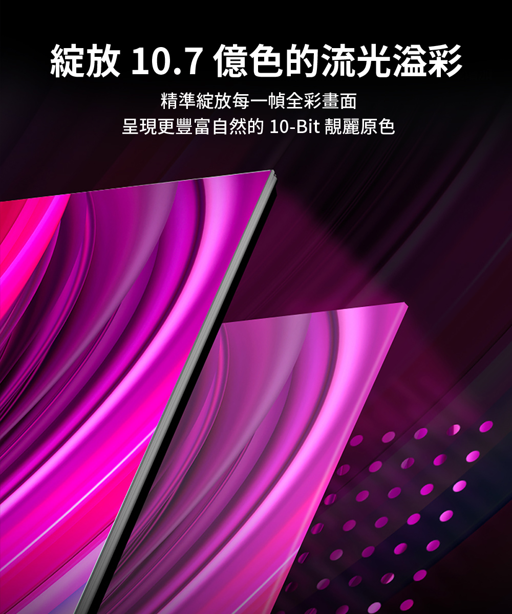 綻放 10.7 億色的流光溢彩 精準綻放每一幀全彩畫面 呈現更豐富自然的 10Bit 靚麗原色 