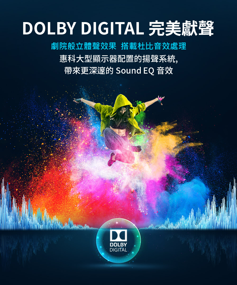 DOLBY DIGITAL 完美獻聲 劇院般立體聲效果 搭載杜比音效處理 惠科大型顯示器配置的揚聲系統, 帶來更深邃的 Sound EQ 音效 