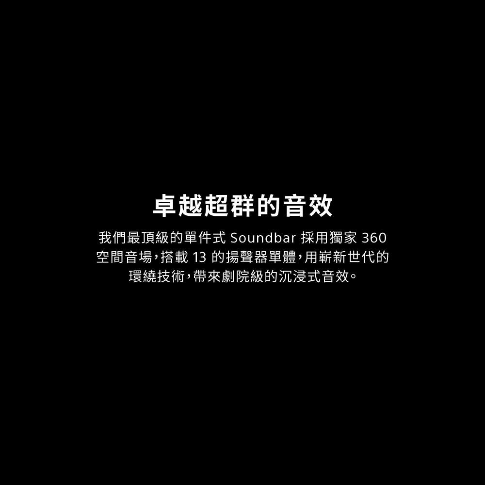 卓越超群的音效 我們最頂級的單件式 Soundbar 採用獨家 360 空間音場,搭載 13 的揚聲器單體,用嶄新世代的 環繞技術,帶來劇院級的沉浸式音效。