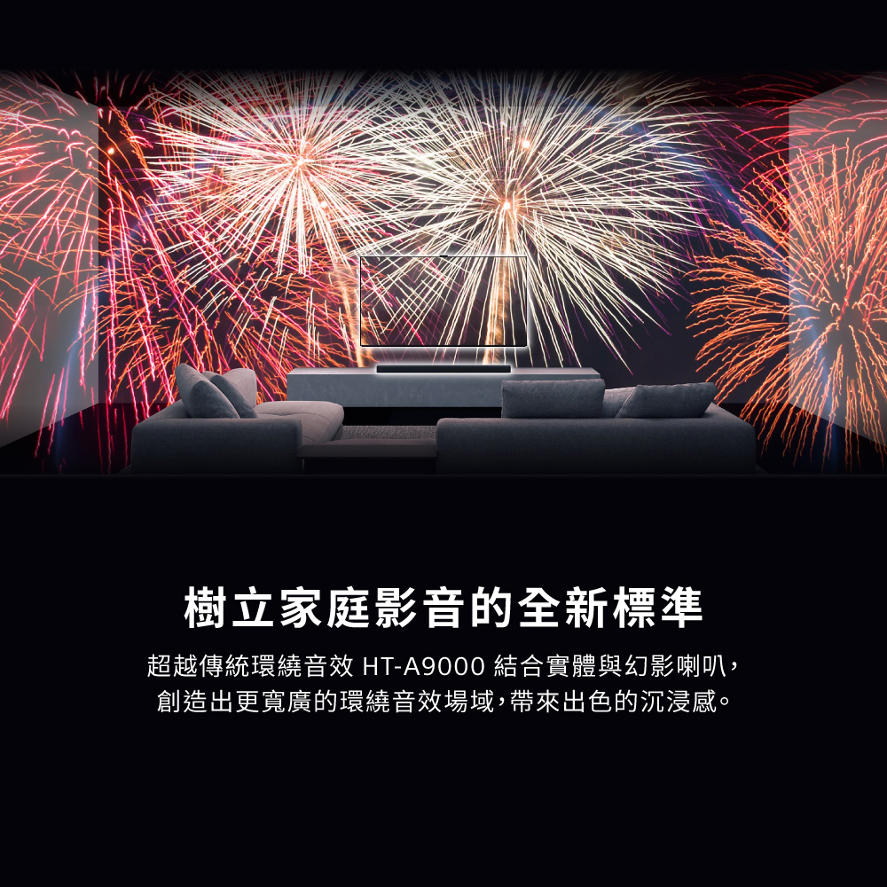 樹立家庭影音的全新標準 超越傳統環繞音效 HTA9000 結合實體與幻影喇叭, 創造出更寬廣的環繞音效場域,帶來出色的沉浸感。