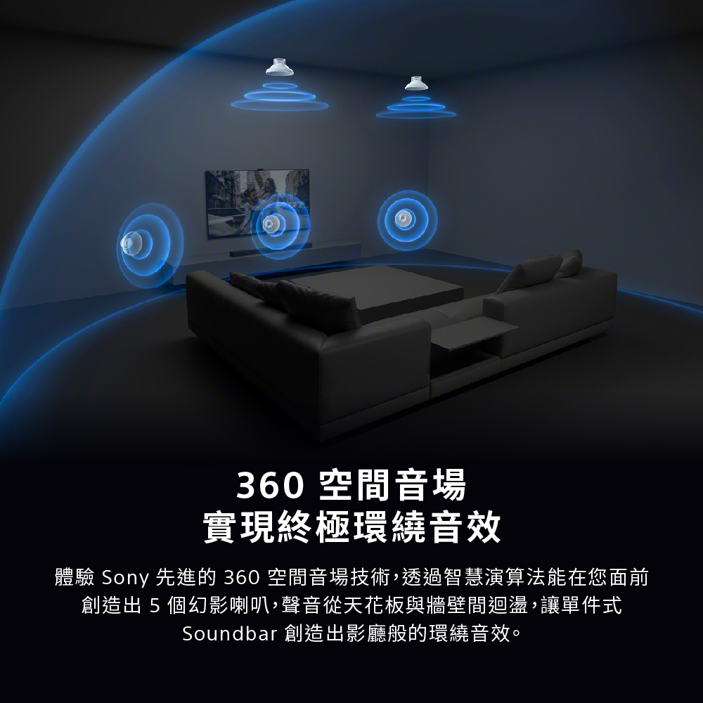 360空間音場 實現終極環繞音效 體驗 Sony 先進的 360 空間音場技術,透過智慧演算法能在您面前 創造出5個幻影喇叭,聲音從天花板與牆壁間迴盪,讓單件式 Soundbar 創造出影廳般的環繞音效。
