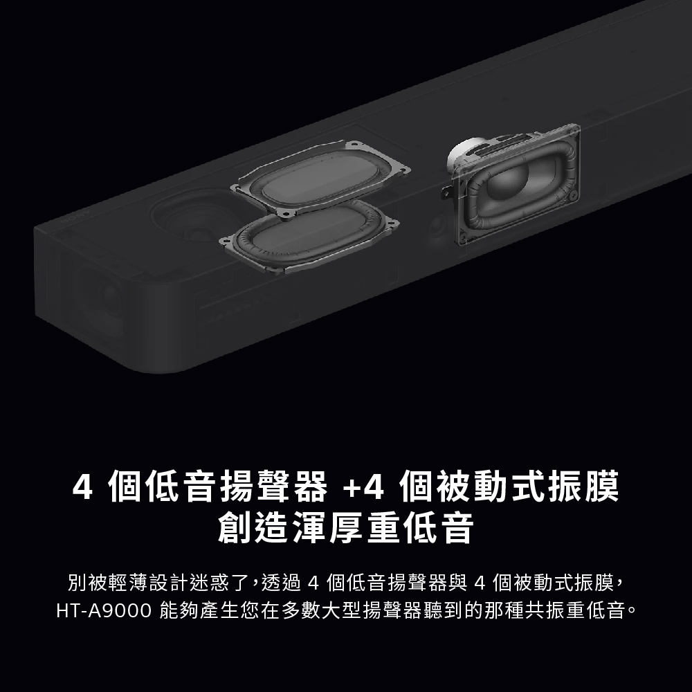 4個低音揚聲器4個被動式振膜 創造渾厚重低音 別被輕薄設計迷惑了,透過4個低音揚聲器與4個被動式振膜, HTA9000 能夠產生您在多數大型揚聲器聽到的那種共振重低音。