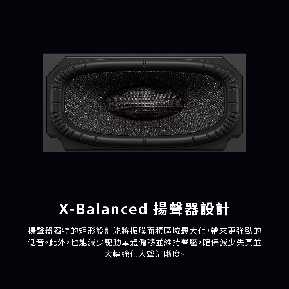 XBalanced 揚聲器設計 揚聲器獨特的矩形設計能將振膜面積區域最大化,帶來更強勁的 低音。此外,也能減少驅動單體偏移並維持聲壓,確保減少失真並 大幅強化人聲清晰度。