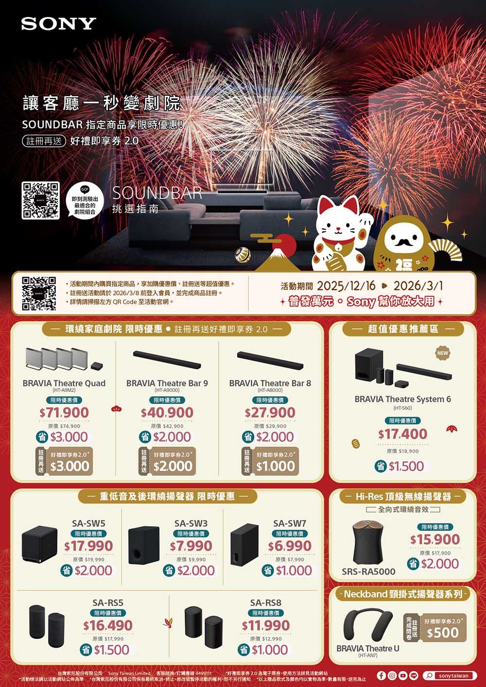 SNY讓客廳一秒變劇院SONDBAR 指定商品限時(註冊再送即享券 20麵SOUNDBAR即刻測驗出最適合的劇院組合挑選指南活動期間內購買指定商品享加購優惠價註冊送等超值優惠。註冊送活動於2026/3/8前登入會員並完成商品註冊。請掃描左方 QR Code 至活動官網。環家庭劇院 限時優惠 註冊再送好禮即享券 2.0活動期間 2025/12/162026/3/1 超值優惠推薦區NEWBRAVIA Theatre Quad(HTA9M2)BRAVIA Theatre Bar 9(HT-A9000)限時優惠價限時優惠價71.900原價 74,900$40.900原價 $42,900BRAVIA Theatre Bar 8(HT-A8000)限時優惠價$27.900原價 $29,900$2.000 $3,000$2.000好即享券2.0 好即享券2.0$3.000好禮即享券2.0$1.000$2.000重低音及後環繞揚聲器 限時優惠SA-SW5限時優惠價$17.990SA-SW7SA-SW3限時優惠價限時優惠價$7.990$6.990BRAVIA Theatre System 6(HT-S60)限時優惠價$17.400原價 $18,900O $1.500Hi-Res 頂級無線揚聲器- 全向式環繞音效限時優惠價$15.900原價 $19,990原價 $9.990 $2,000$2.000SA-RS5限時優惠價$16.490原價 $17,990 $1,500原價 $17,900原價 $7,990 $1,000SRS-RA5000$2.000Neckband 頸掛式揚聲器系列,SA-RS8限時優惠價$11.990原價 $12,990$1.000BRAVIA Theatre U(HT-AN7)台灣索尼股份有限公司 Sony Taiwan Limited 客服諮詢/訂購專線 449911*好禮即享券 2.0 為電子票券,使用方法活動網站*活動辦法請以活動網站公佈為準*台灣索尼股份有限公司保有最終取消、終止、修改或暫停活動的權利,恕不另行通知 *以上赠品款式及顏色均以實物為準,數量有限,送完為止好禮即享券2.0$500sonytaiwan