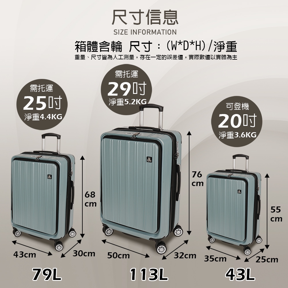 需托運25淨重4.4KG尺寸信息SIZE INFORMATION箱體輪 尺寸:(W*D*H)淨重重量、尺寸皆為人工測量,存在一定的誤差值,實際數值以實體為主需托運29吋淨重5.2KG可登機淨重3.6KG/68765543cm30cm50cm32cm 35cm25cm®