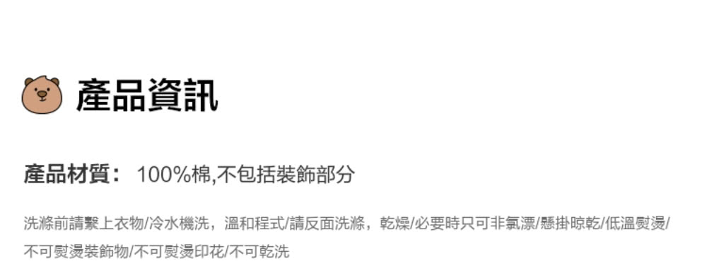產品資訊 產品材質100%棉,不包括裝飾部分 洗滌前請繫上衣物冷水機洗,溫和程式請反面洗滌,乾燥必要時只可非氯漂懸掛晾乾低溫熨燙 不可熨燙裝飾物不可熨燙印花不可乾洗 