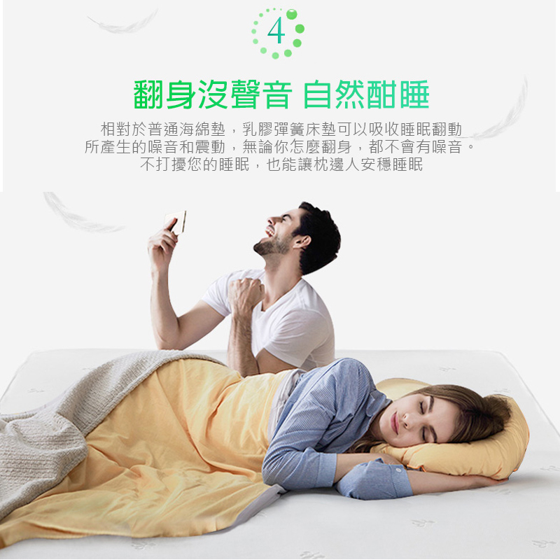 翻身沒聲音 自然酣睡 相對於普通海綿墊,乳膠彈簧床墊可以吸收睡眠翻動 所產生的噪音和震動,無論你怎麼翻身,都不會有噪音。 不打擾您的睡眠,也能讓枕邊人安穩睡眠 