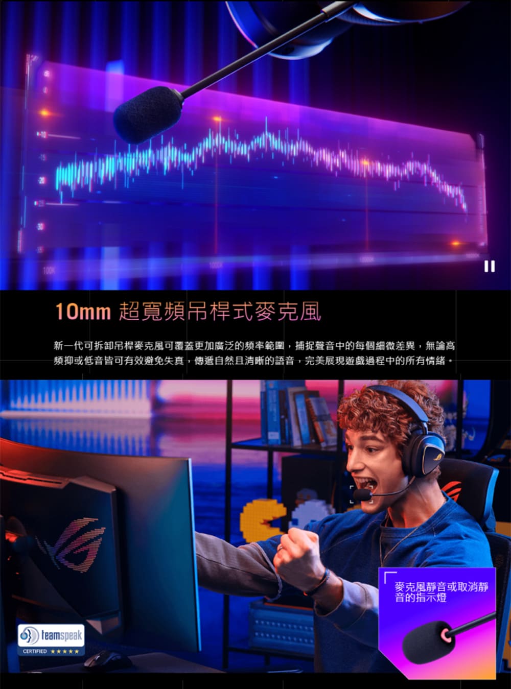 10mm 超寬頻吊桿式麥克風 新一代可拆卸吊桿麥克風可覆蓋更加廣泛的頻率範圍,捕捉聲音中的每個細微差異,無論高 頻抑或低音皆可有效避免失真,傳遞自然且清晰的語音,完美展現遊戲過程中的所有情緒。 麥克風靜音或取消靜 音的指示燈 