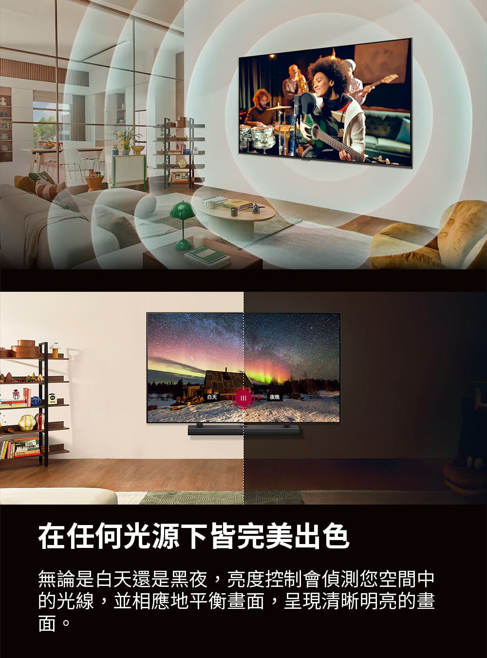 夜晚 在任何光源下皆完美出色 無論是白天還是黑夜,亮度控制會偵測您空間中 的光線,並相應地平衡畫面,呈現清晰明亮的畫 面。