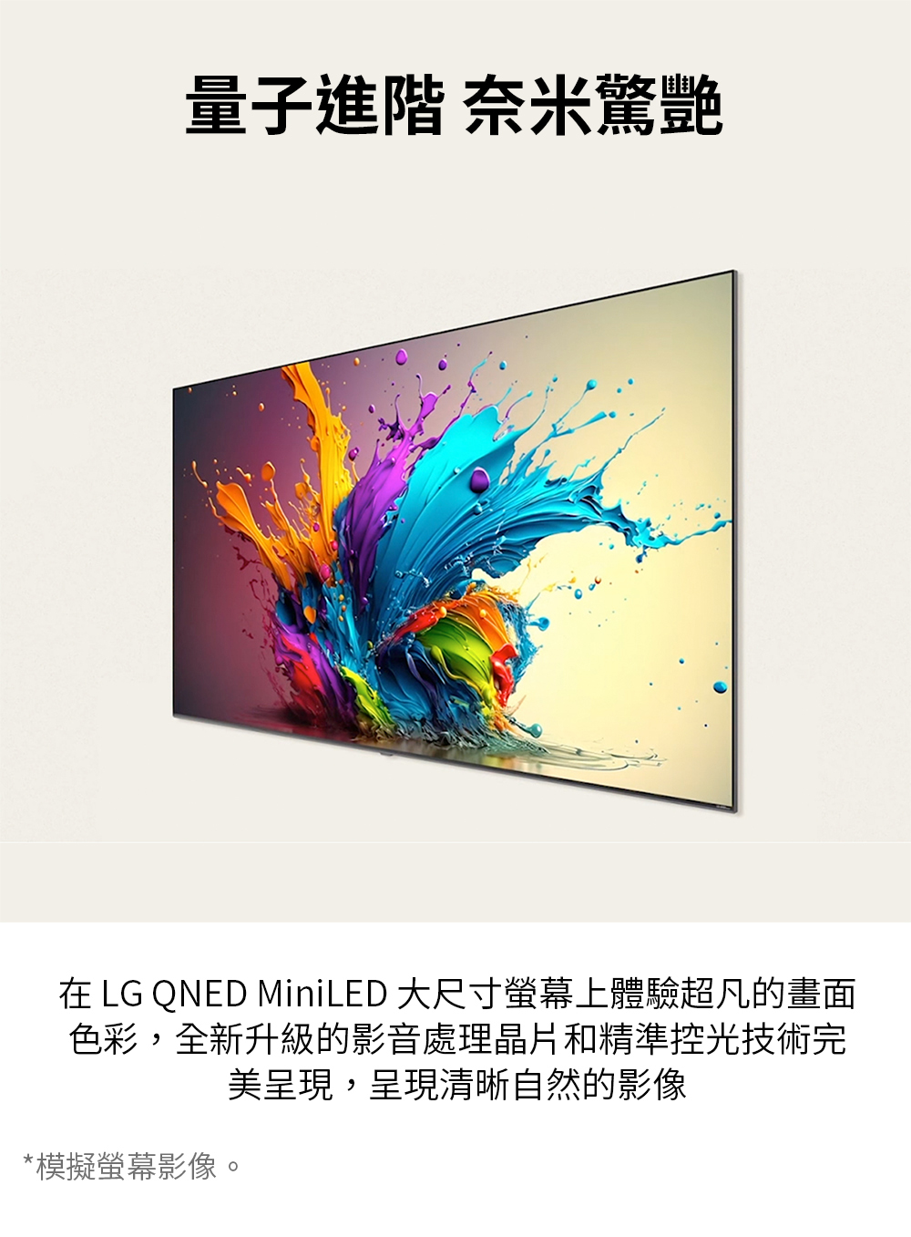 量子進階 奈米驚艷 在 LG QNED MiniLED 大尺寸螢幕上體驗超凡的畫面 色彩,全新升級的影音處理晶片和精準控光技術完 美呈現,呈現清晰自然的影像 模擬螢幕影像。