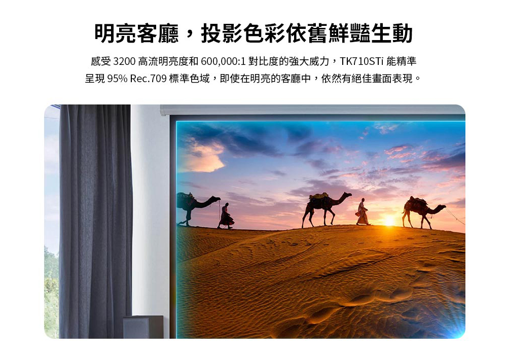 明亮客廳,投影色彩依舊鮮豔生動 感受 3200 高流明亮度和600,0001 對比度的強大威力,TK710STi 能精準 呈現 95% Rec.709標準色域,即使在明亮的客廳中,依然有絕佳畫面表現。