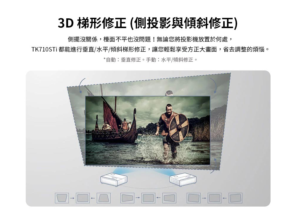3D 梯形修正 側投影與傾斜修正 側擺沒關係,檯面不平也沒問題無論您將投影機放置於何處, TK710STi 都能進行垂直、水平傾斜梯形修正,讓您輕鬆享受方正大畫面,省去調整的煩惱。 自動垂直修正。手動水平傾斜修正。