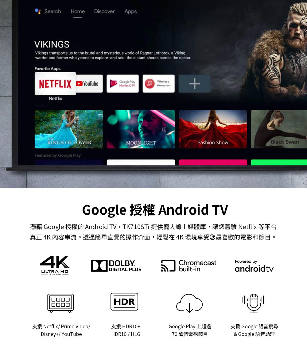 憑藉 Google 授權的Android TV,TK710STi 提供龐大線上媒體庫,讓您體驗 Netflix 等平台
