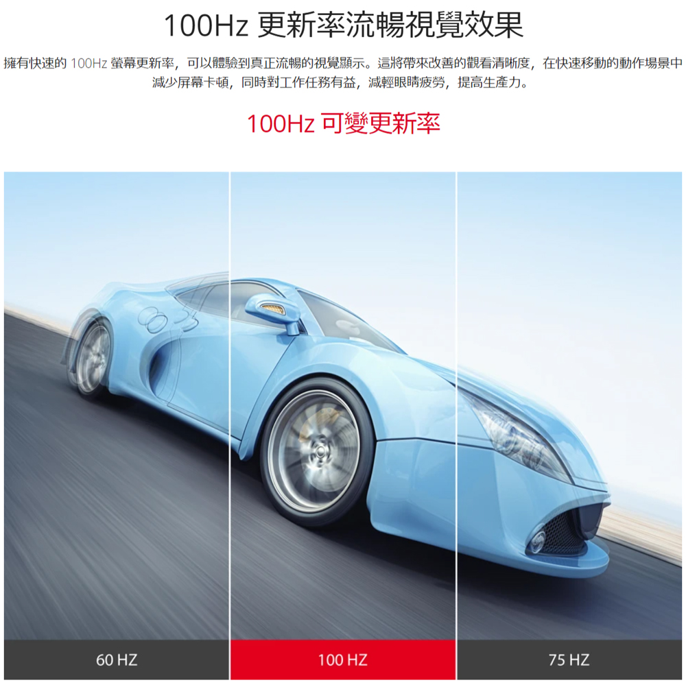 100Hz 更新率流暢視覺效果 擁有快速的 100Hz 螢幕更新率,可以體驗到真正流暢的視覺顯示。這將帶來改善的觀看清晰度,在快速移動的動作場景中 減少屏幕卡頓,同時對工作任務有益,減輕眼睛疲勞,提高生產力。 100Hz 可變更新率