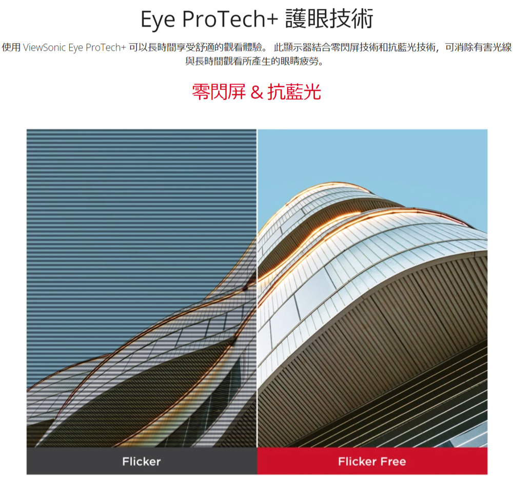 Eye ProTech 護眼技術 使用 ViewSonic Eye ProTech可以長時間享受舒適的觀看體驗。 此顯示器結合零閃屏技術和抗藍光技術,可消除有害光線 與長時間觀看所產生的眼睛疲勞。 零閃屏抗藍光