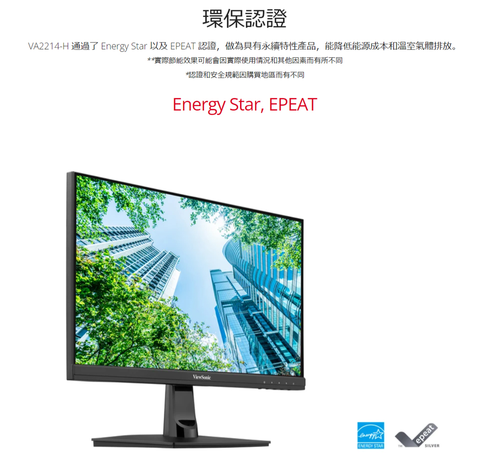 環保認證 VA2214H 通過了 Energy Star 以及 EPEAT 認證,做為具有永續特性產品,能降低能源成本和溫室氣體排放。 實際節能效果可能會因實際使用情況和其他因素而有所不同 認證和安全規範因購買地區而有不同