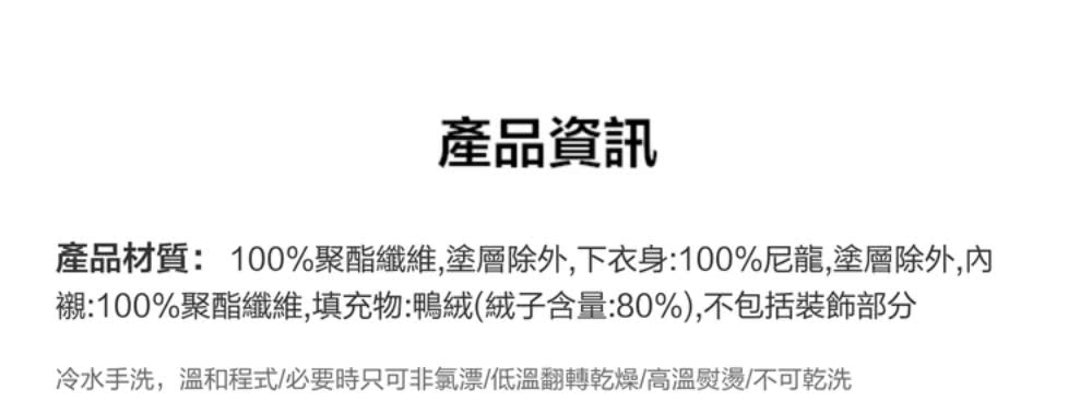 產品資訊 產品材質100%聚酯纖維,塗層除外,下衣身100%尼龍,塗層除外,內 襯100%聚酯纖維,填充物鴨絨絨子含量80%,不包括裝飾部分 冷水手洗,溫和程式必要時只可非氯漂低溫翻轉乾燥高溫熨燙不可乾洗 
