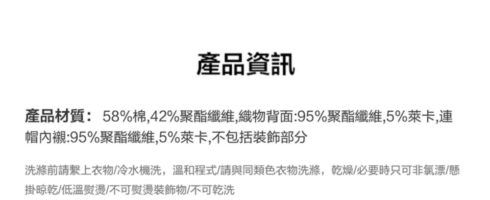 產品資訊 產品材質58%棉,42%聚酯纖維,織物背面95%聚酯纖維,5%萊卡,連 帽內襯95%聚酯纖維,5%萊卡,不包括裝飾部分 洗滌前請繫上衣物冷水機洗,溫和程式請與同類色衣物洗滌,乾燥必要時只可非氯漂懸 掛晾乾低溫熨燙不可熨燙裝飾物不可乾洗 