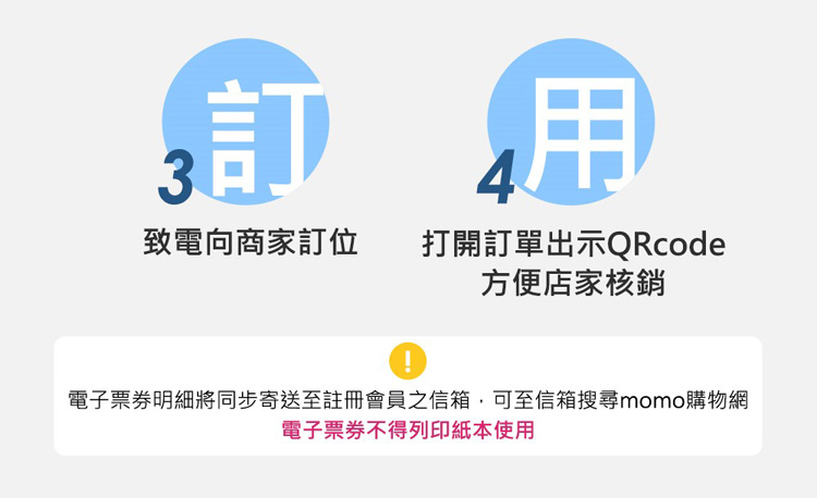 致電向商家訂位 打開訂單出示QRcode 方便店家核銷 電子票券明細將同步寄送至註冊會員之信箱,可至信箱搜尋momo購物網 電子票券不得列印紙本使用 