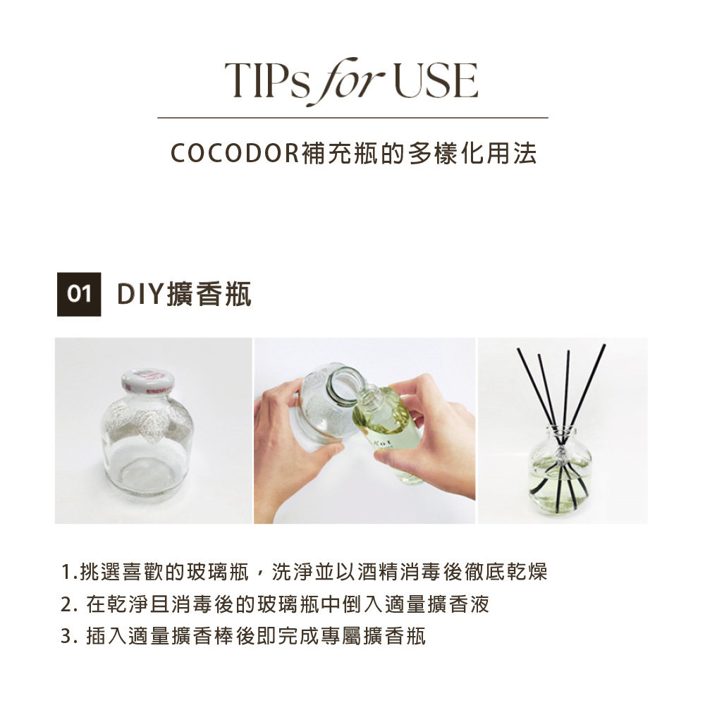 COCODOR補充瓶的多樣化用法 01 DIY擴香瓶 1.挑選喜歡的玻璃瓶,洗淨並以酒精消毒後徹底乾燥 2. 在乾淨且消毒後的玻璃瓶中倒入適量擴香液 3. 插入適量擴香棒後即完成專屬擴香瓶 