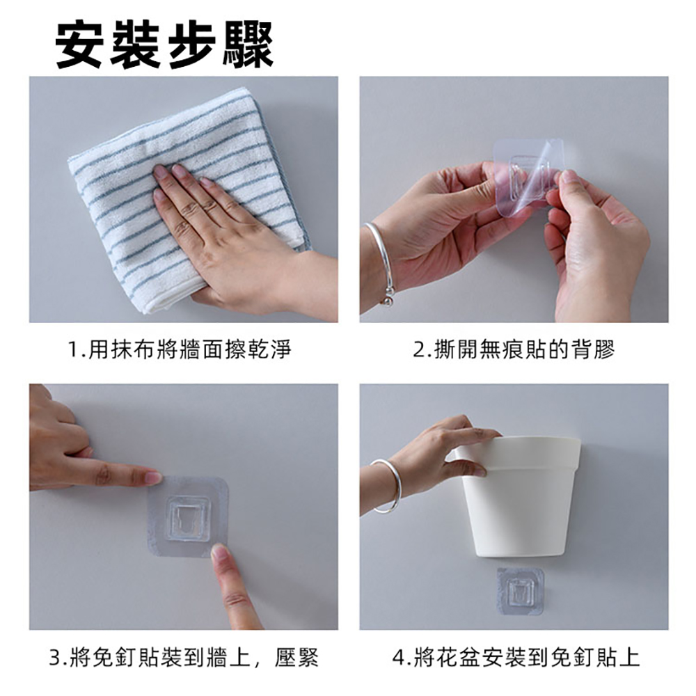 安裝步驟 1.用抹布將牆面擦乾淨 2.撕開無痕貼的背膠 3.將免釘貼裝到牆上,壓緊 4.將花盆安裝到免釘貼上 