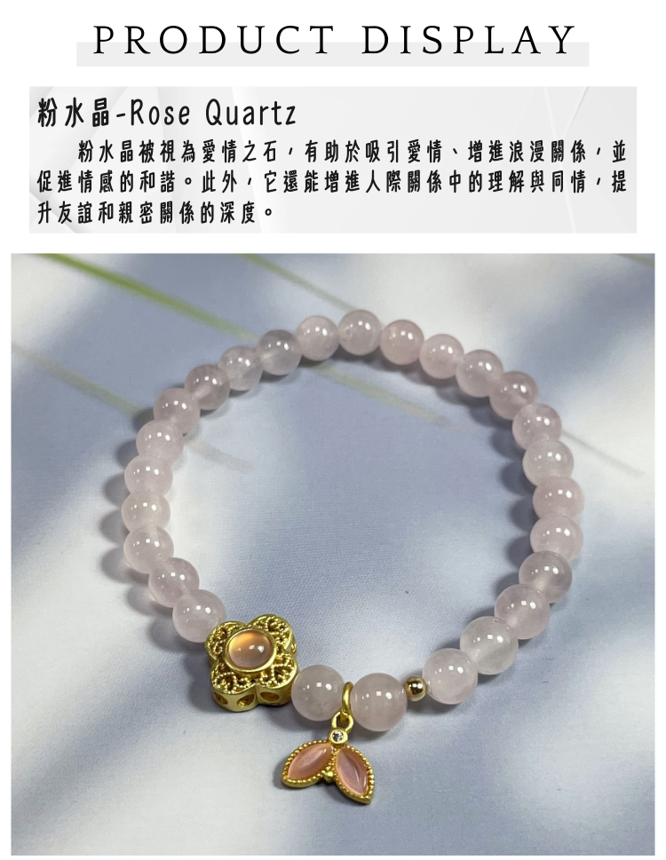 粉水晶Rose Quartz 粉水晶被視為愛情之石,有助於吸引愛情、增進浪漫關係 促進情感的和諧。此外,它還能增進人際關係中的理解與同情,提 升友誼和親密關係的深度。 