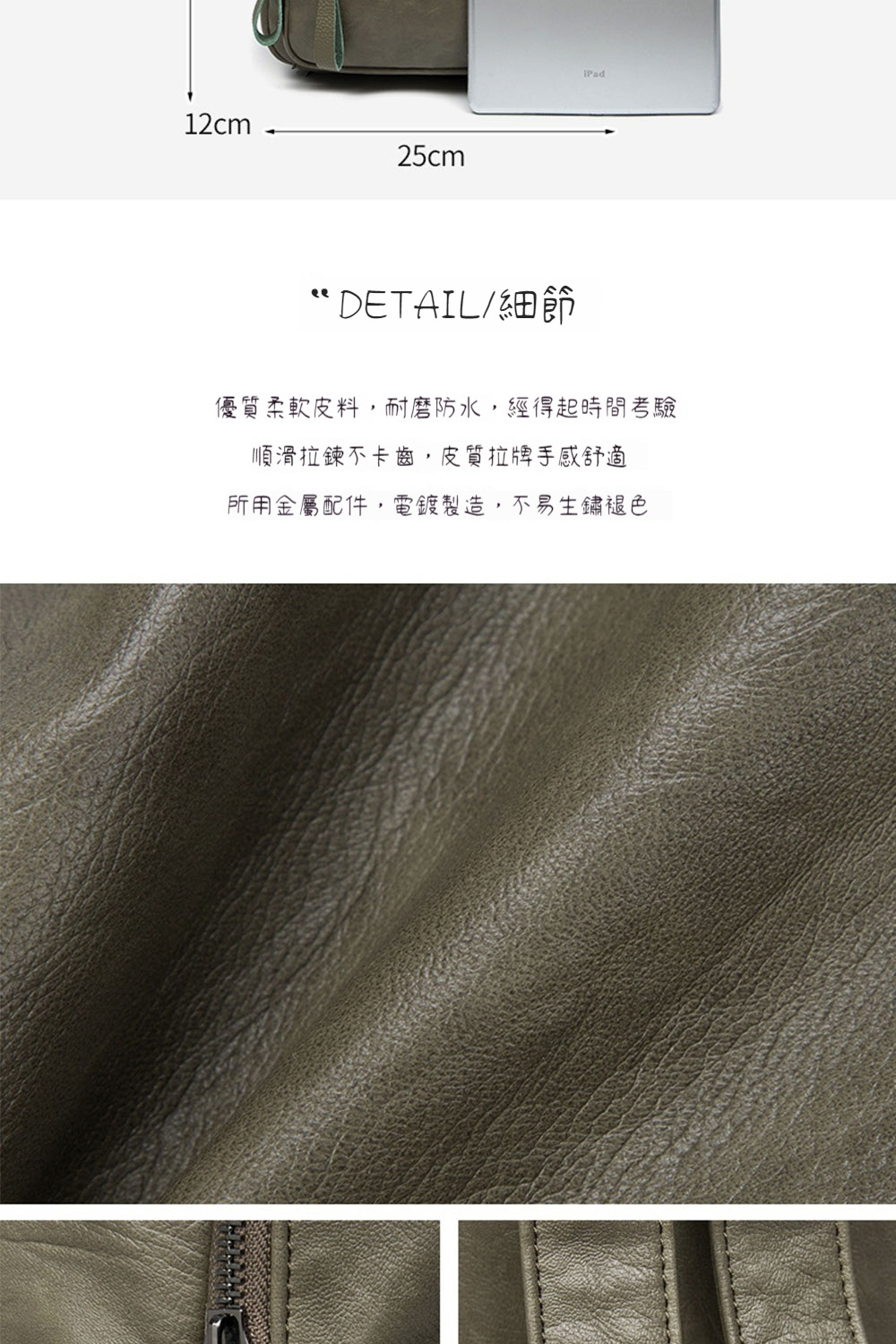 DETAIL細節 優質柔軟皮料,耐磨防水,經得起時間考驗 順滑拉鍊不卡齒,皮質拉牌手感舒適 所用金屬配件,電鍍製造,不易生鏽褪色 
