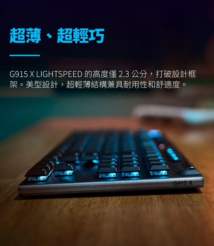 超薄、超輕巧 G915 X LIGHTSPEED 的高度僅2.3公分,打破設計框 架。美型設計,超輕薄結構兼具耐用性和舒適度。 