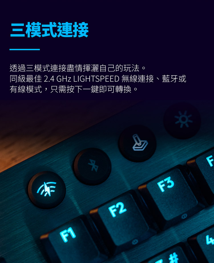 三模式連接 透過三模式連接盡情揮灑自己的玩法。 同級最佳 2.4 GHz LIGHTSPEED 無線連接、藍牙或 有線模式,只需按下一鍵即可轉換。 