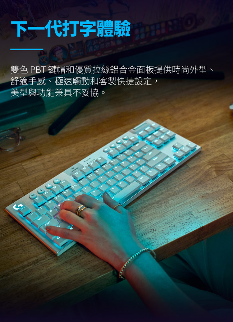 下一代打字體驗 雙色 PBT 鍵帽和優質拉絲鋁合金面板提供時尚外型、 舒適手感、極速觸動和客製快捷設定, 美型與功能兼具不妥協。 