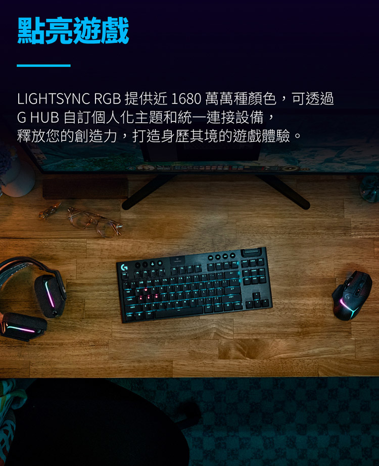 點亮遊戲 LIGHTSYNC RGB 提供近 1680 萬萬種顏色,可透過 G HUB 自訂個人化主題和統一連接設備, 釋放您的創造力,打造身歷其境的遊戲體驗。 