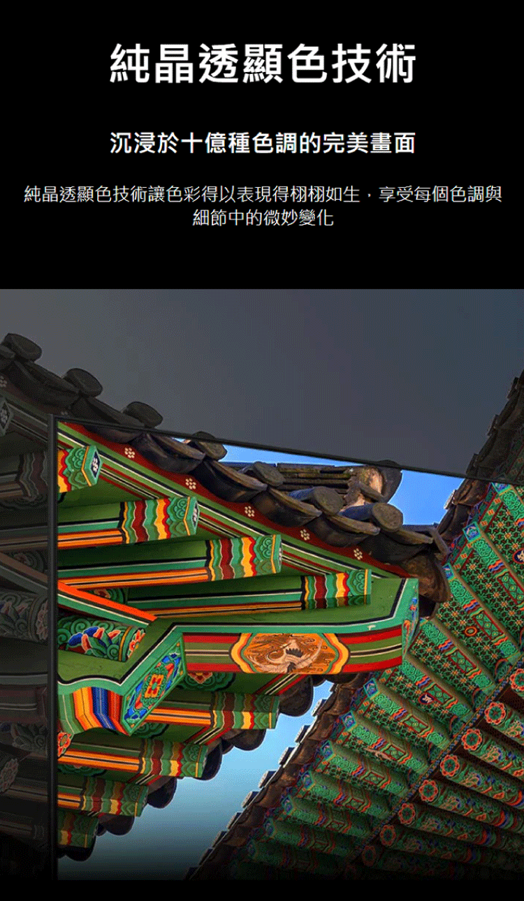 純晶透顯色技術 沉浸於十億種色調的完美畫面 純晶透顯色技術讓色彩得以表現得栩栩如生,享受每個色調與 細節中的微妙變化 