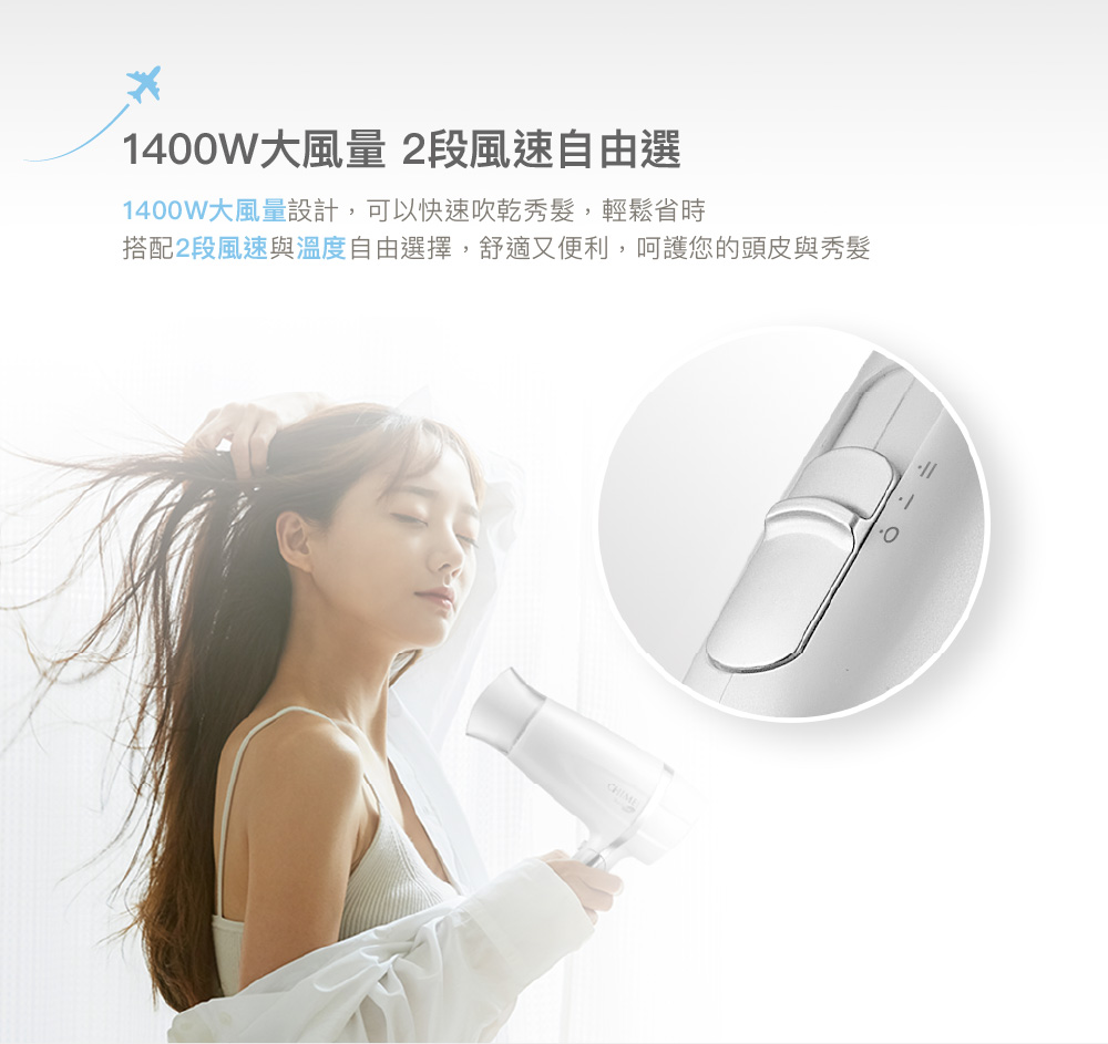 1400W大風量 2段風速自由選 1400W大風量設計,可以快速吹乾秀髮,輕鬆省時 搭配2段風速與溫度自由選擇,舒適又便利,呵護您的頭皮與秀髮 