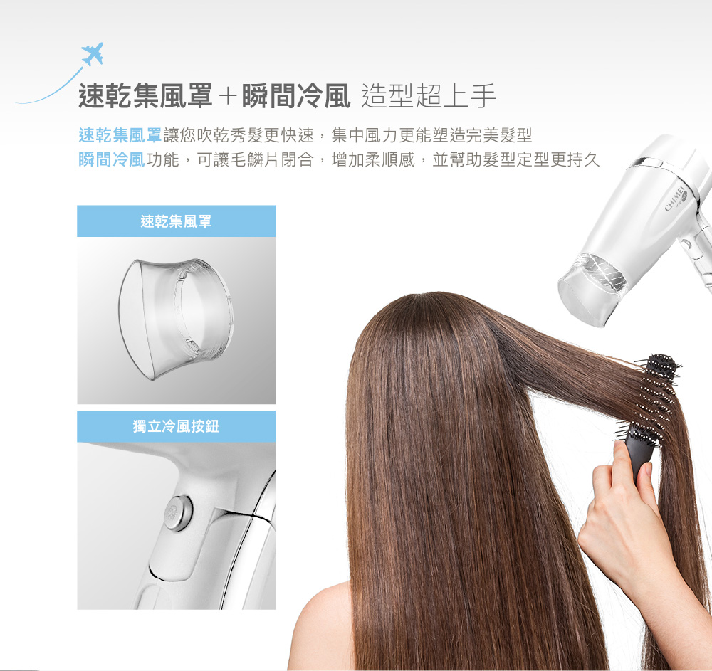 速乾集風罩瞬間冷風 造型超上手 速乾集風罩讓您吹乾秀髮更快速,集中風力更能塑造完美髮型 瞬間冷風功能,可讓毛鱗片閉合,增加柔順感,並幫助髮型定型更持久 速乾集風罩 獨立冷風按鈕 