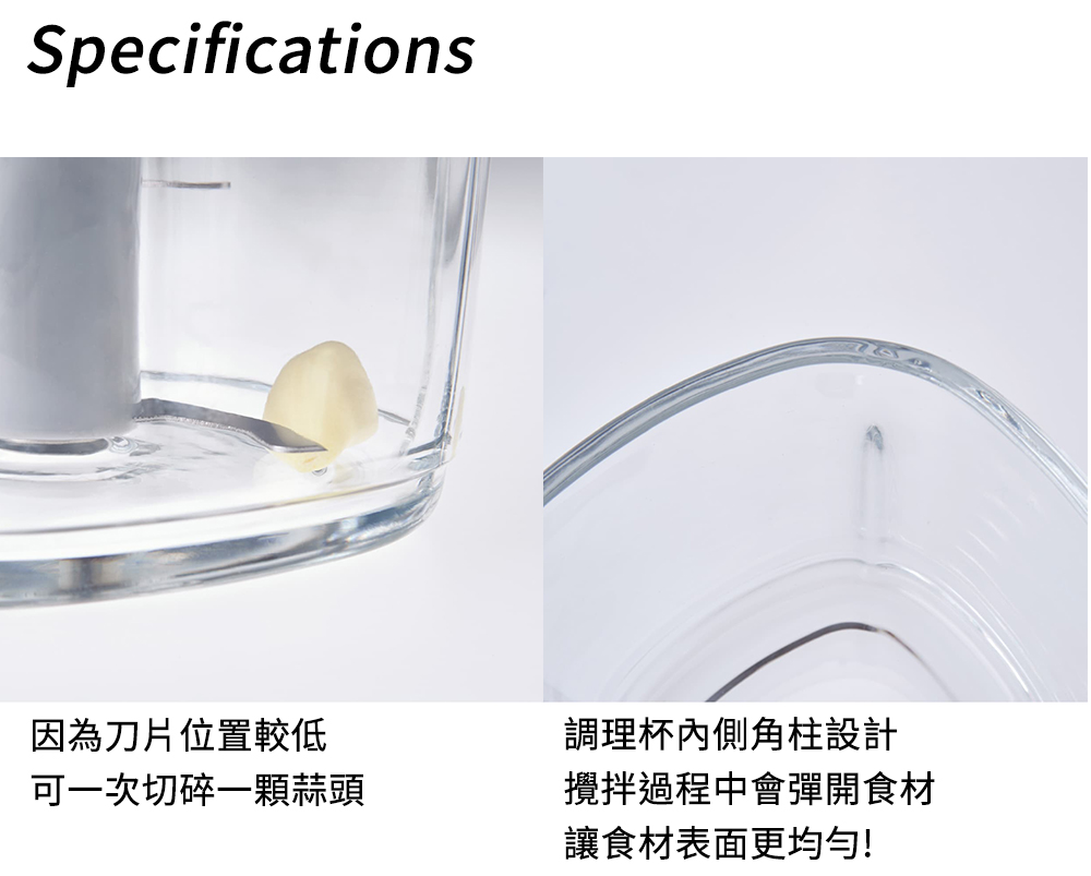 因為刀片位置較低 可一次切碎一顆蒜頭 調理杯內側角柱設計 攪拌過程中會彈開食材 讓食材表面更均勻