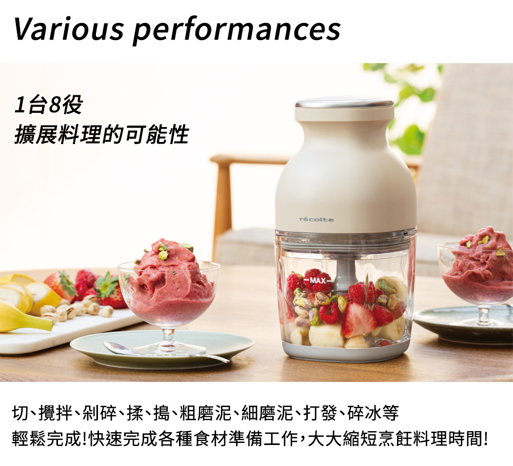 1台8役 擴展料理的可能性 切、攪拌、剁碎、揉、搗、粗磨泥、細磨泥、打發、碎冰等 輕鬆完成快速完成各種食材準備工作,大大縮短烹飪料理時間