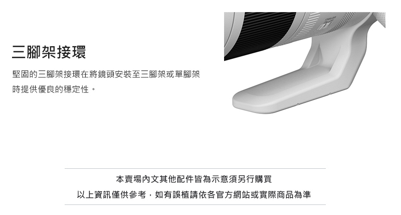 三腳架接環 堅固的三腳架接環在將鏡頭安裝至三腳架或單腳架 時提供優良的穩定性。 本賣場內文其他配件皆為示意須另行購買 以上資訊僅供參考,如有誤植請依各官方網站或實際商品為準 