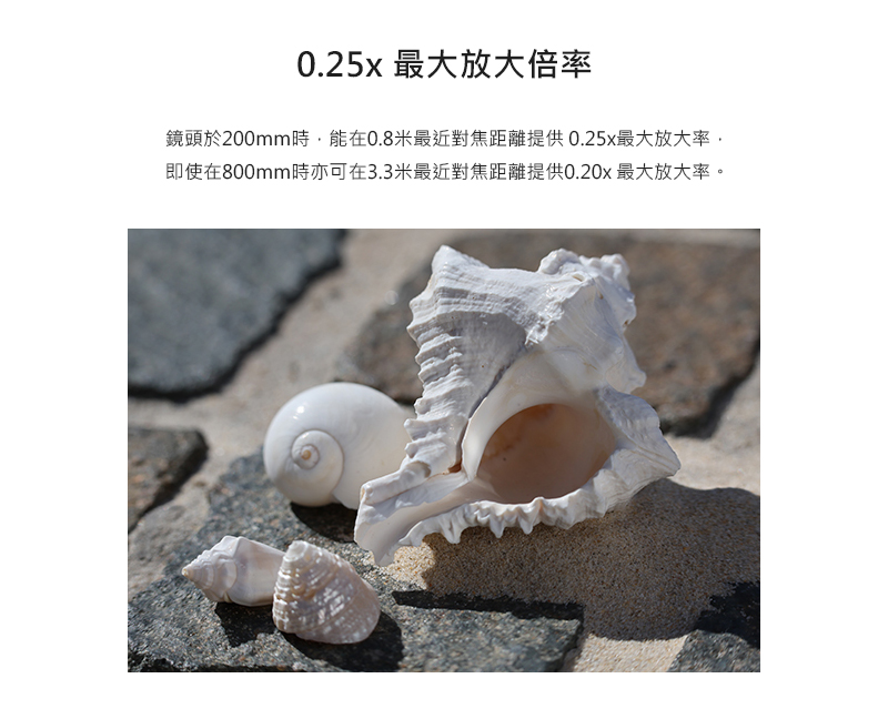0.25x 最大放大倍率 鏡頭於200mm時,能在0.8米最近對焦距離提供0.25x最大放大率, 即使在800mm時亦可在3.3米最近對焦距離提供0.20x 最大放大率。 