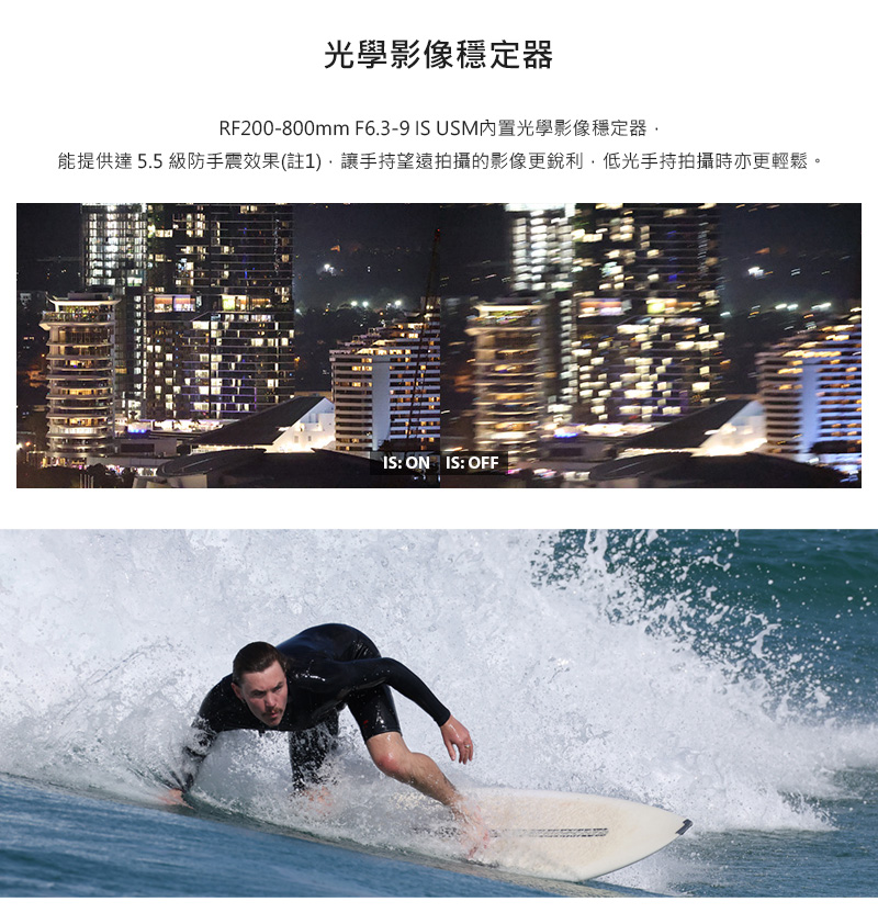 光學影像穩定器 RF200800mm F6.39 IS USM内置光學影像穩定器, 能提供達5.5 級防手震效果註1,讓手持望遠拍攝的影像更銳利,低光手持拍攝時亦更輕鬆。 