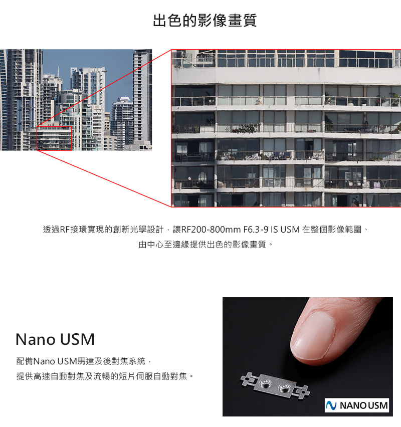 出色的影像畫質 透過RF接環實現的創新光學設計,讓RF200800mm F6.39 IS USM 在整個影像範圍、 由中心至邊緣提供出色的影像畫質。 配備Nano USM馬達及後對焦系統, 提供高速自動對焦及流暢的短片伺服自動對焦。 