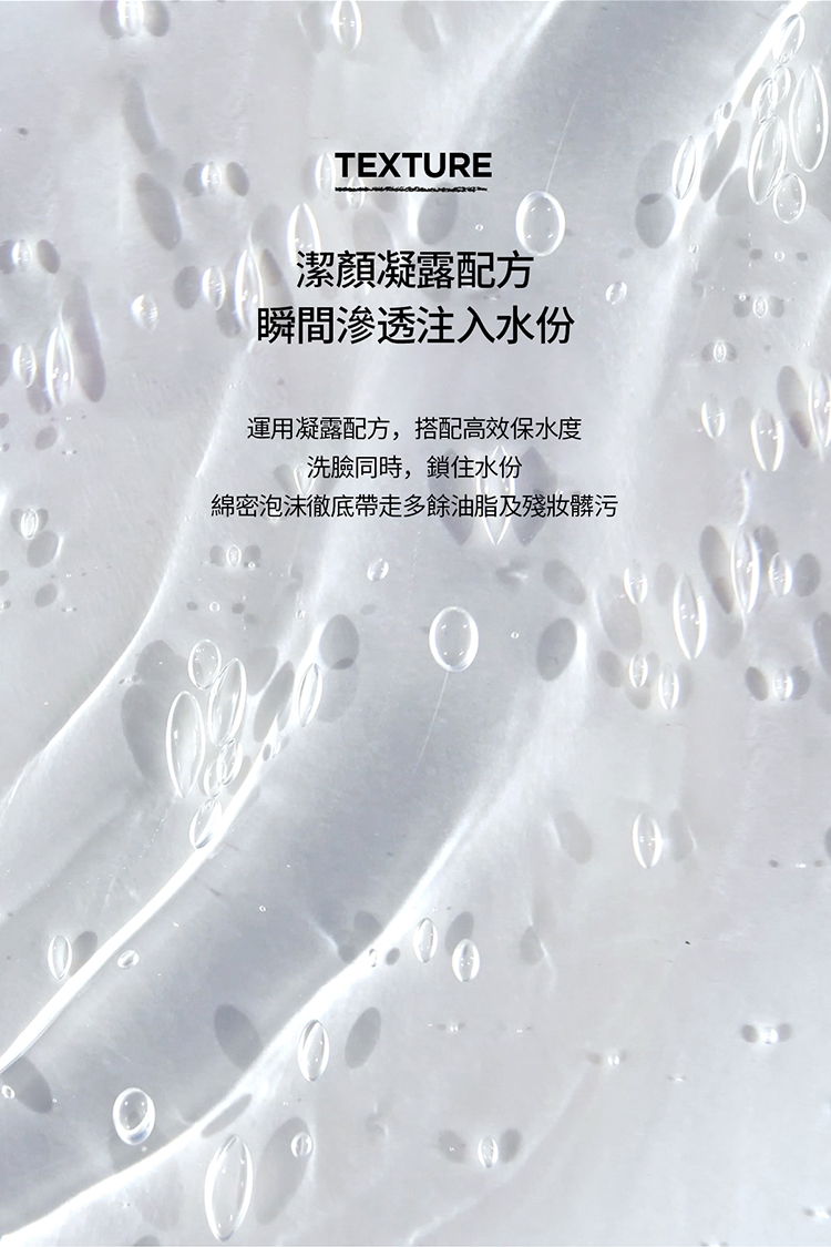 潔顏凝露配方 瞬間滲透注入水份 運用凝露配方,搭配高效保水度 洗臉同時,鎖住水份 綿密泡沫徹底帶走多餘油脂及殘妝髒污