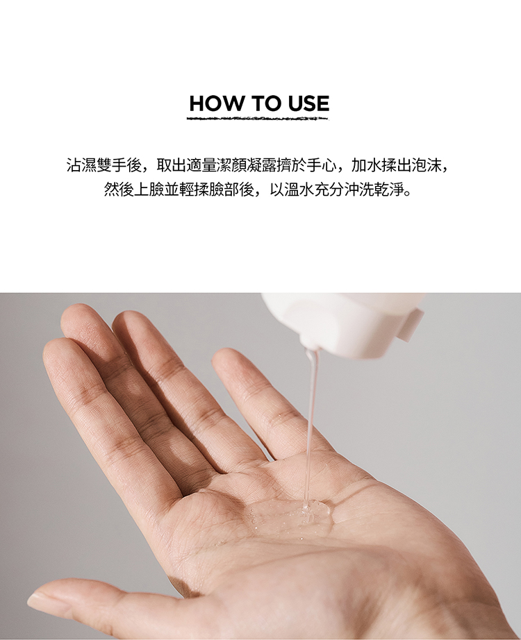 沾濕雙手後,取出適量潔顏凝露擠於手心,加水揉出泡沫, 然後上臉並輕揉臉部後,以溫水充分沖洗乾淨。