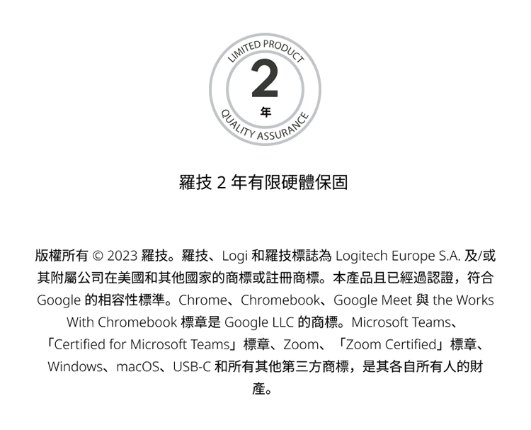 羅技2年有限硬體保固 版權所有  2023 羅技。羅技、Logi 和羅技標誌為 Logitech Europe S.A. 及或 其附屬公司在美國和其他國家的商標或註冊商標。本產品且已經過認證,符合 產。 